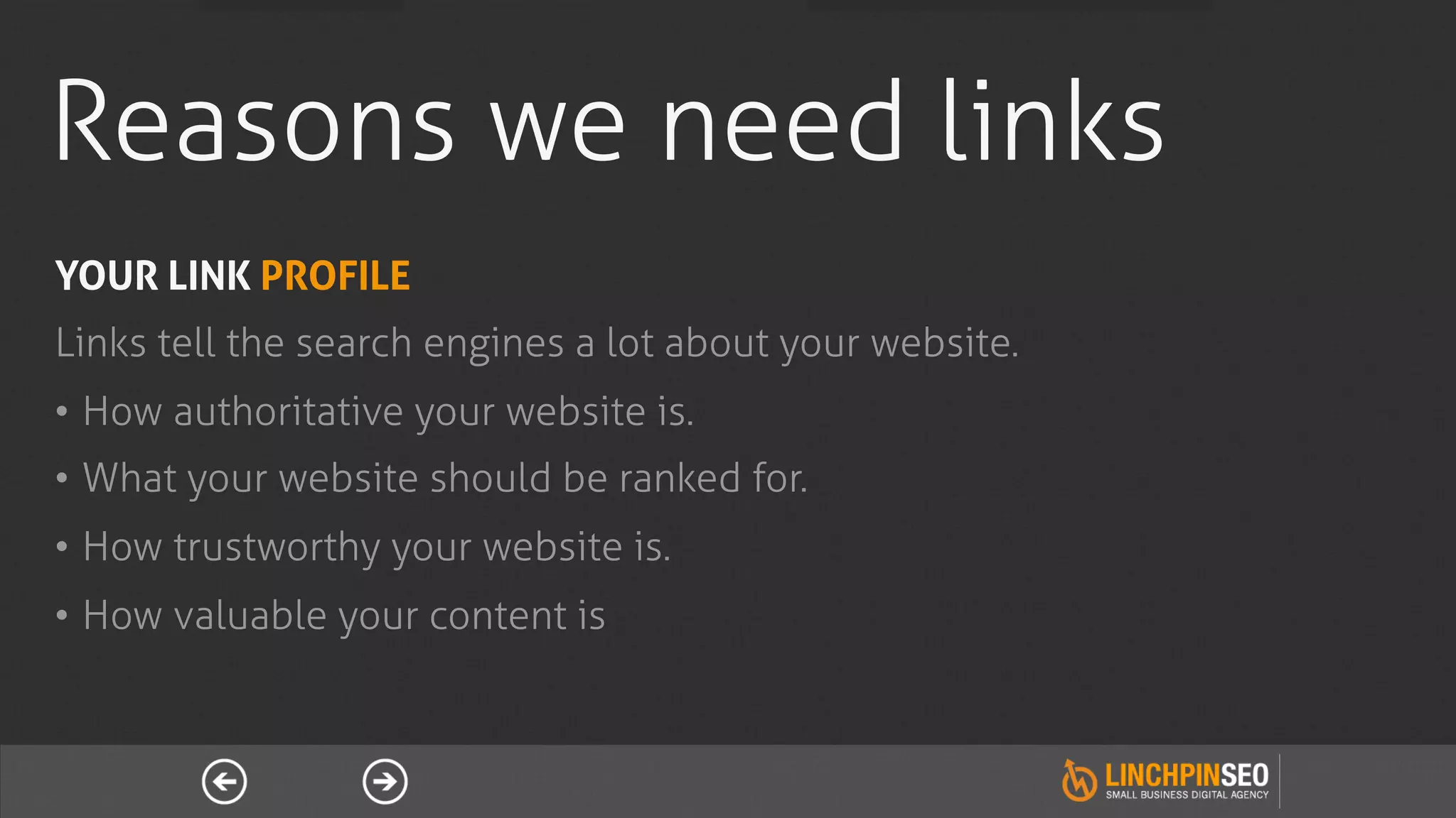 Reasons we need links
YOUR LINK PROFILE
Links tell the search engines a lot about your website.
•  How authoritative your website is.
•  What your website should be ranked for.
•  How trustworthy your website is.
•  How valuable your content is
 
