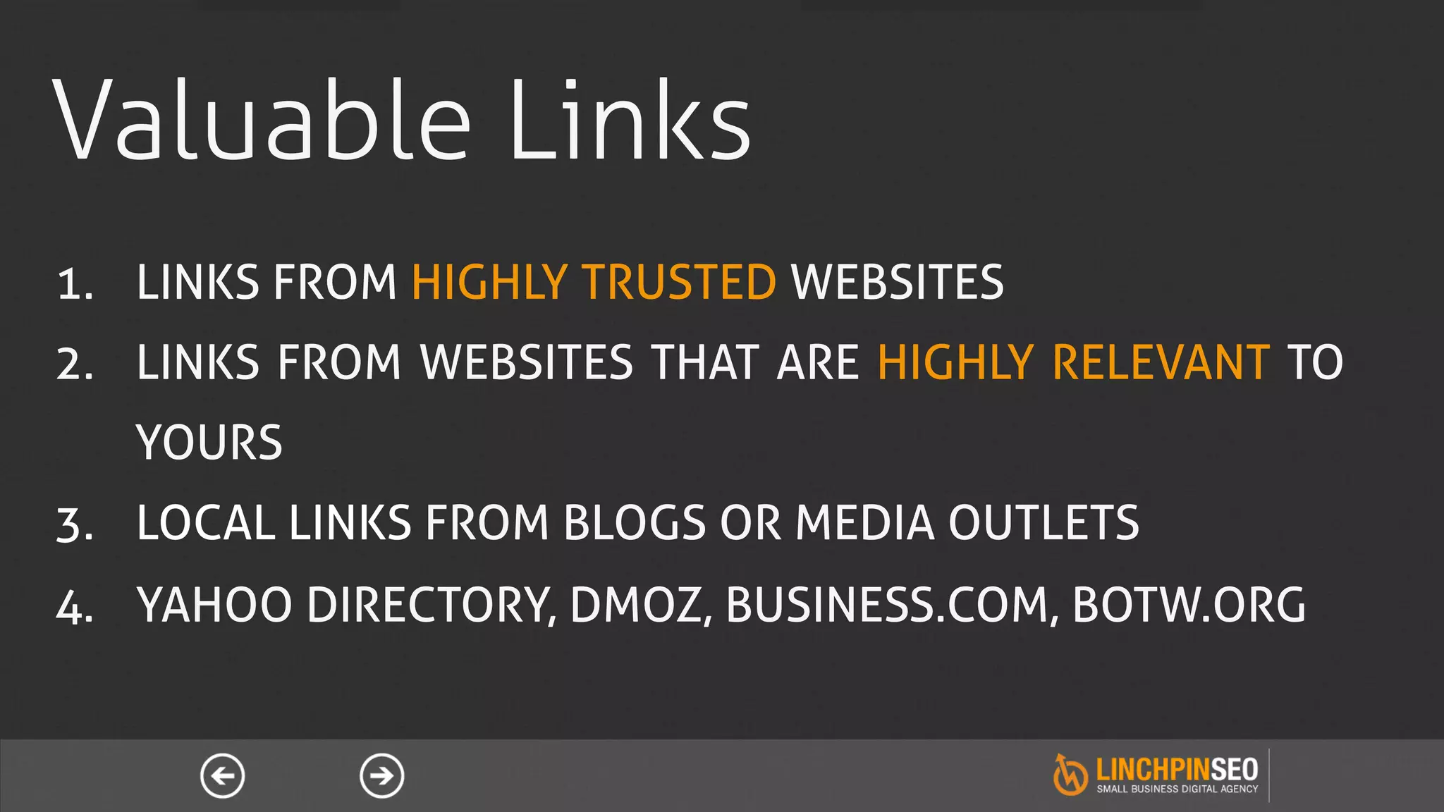 Valuable Links
1.  LINKS FROM HIGHLY TRUSTED WEBSITES
2.  LINKS FROM WEBSITES THAT ARE HIGHLY RELEVANT TO
   YOURS
3.  LOCAL LINKS FROM BLOGS OR MEDIA OUTLETS
4.  YAHOO DIRECTORY, DMOZ, BUSINESS.COM, BOTW.ORG
 