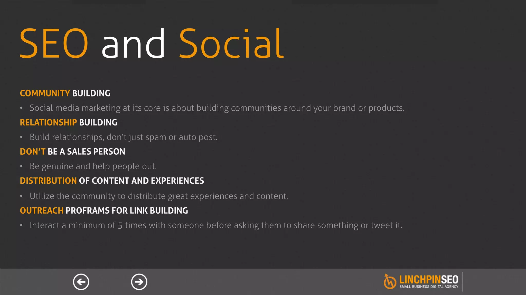 SEO and Social
COMMUNITY BUILDING
•  Social media marketing at its core is about building communities around your brand or products.
RELATIONSHIP BUILDING
•  Build relationships, don’t just spam or auto post.
DON’T BE A SALES PERSON
•  Be genuine and help people out.
DISTRIBUTION OF CONTENT AND EXPERIENCES
•  Utilize the community to distribute great experiences and content.
OUTREACH PROFRAMS FOR LINK BUILDING
•  Interact a minimum of 5 times with someone before asking them to share something or tweet it.
 
