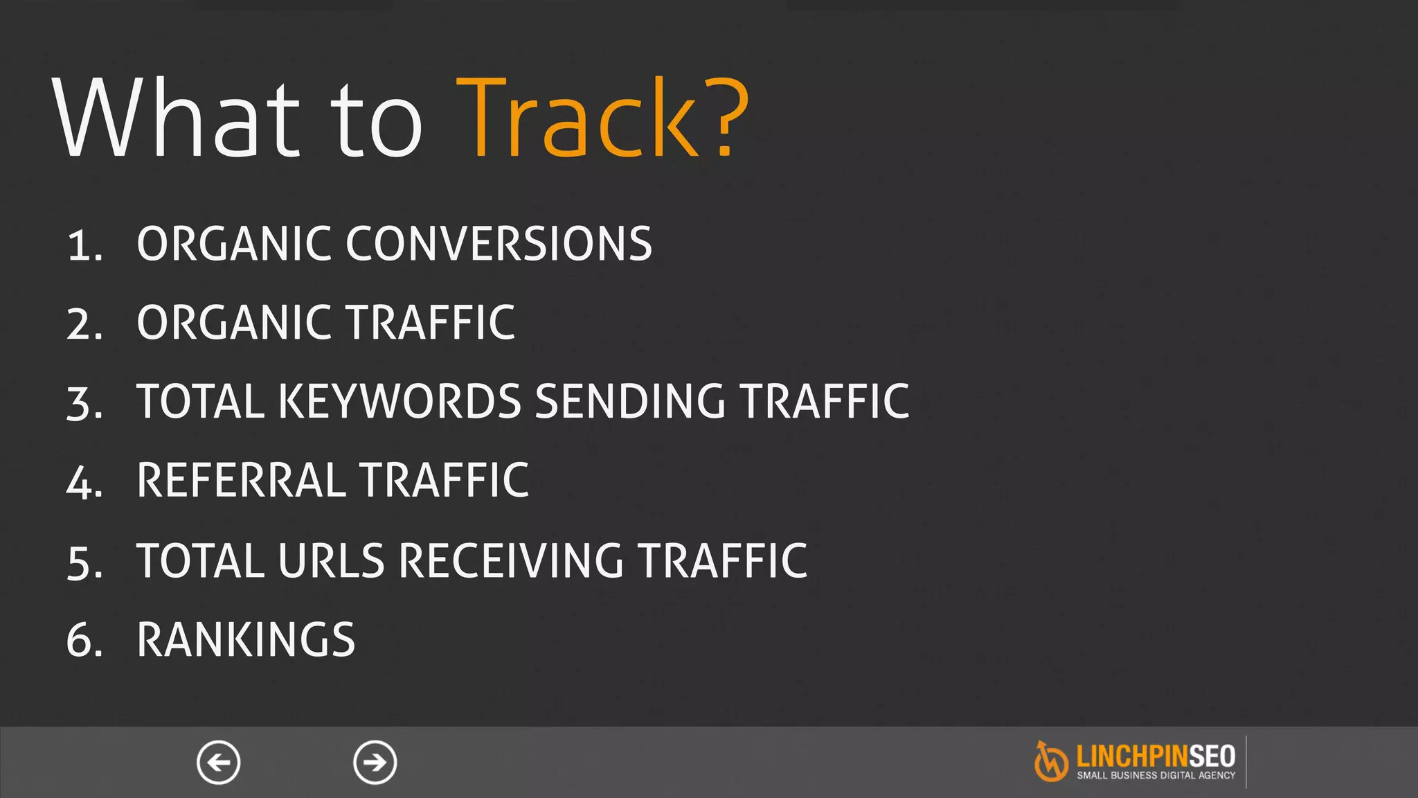 What to Track?
1.  ORGANIC CONVERSIONS
2.  ORGANIC TRAFFIC
3.  TOTAL KEYWORDS SENDING TRAFFIC
4.  REFERRAL TRAFFIC
5.  TOTAL URLS RECEIVING TRAFFIC
6.  RANKINGS
 