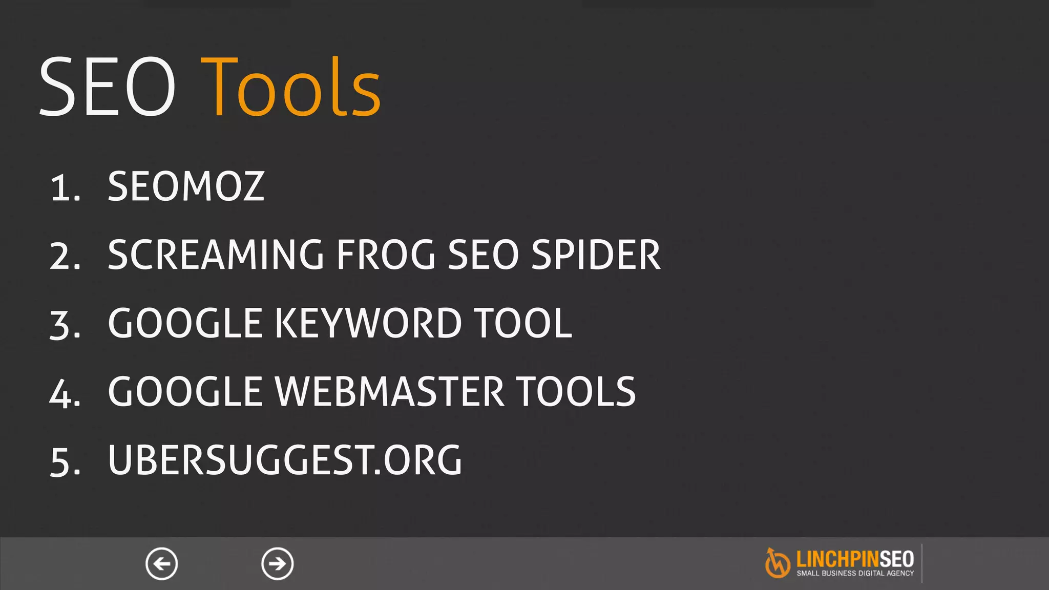 SEO Tools
1.  SEOMOZ
2.  SCREAMING FROG SEO SPIDER
3.  GOOGLE KEYWORD TOOL
4.  GOOGLE WEBMASTER TOOLS
5.  UBERSUGGEST.ORG
 