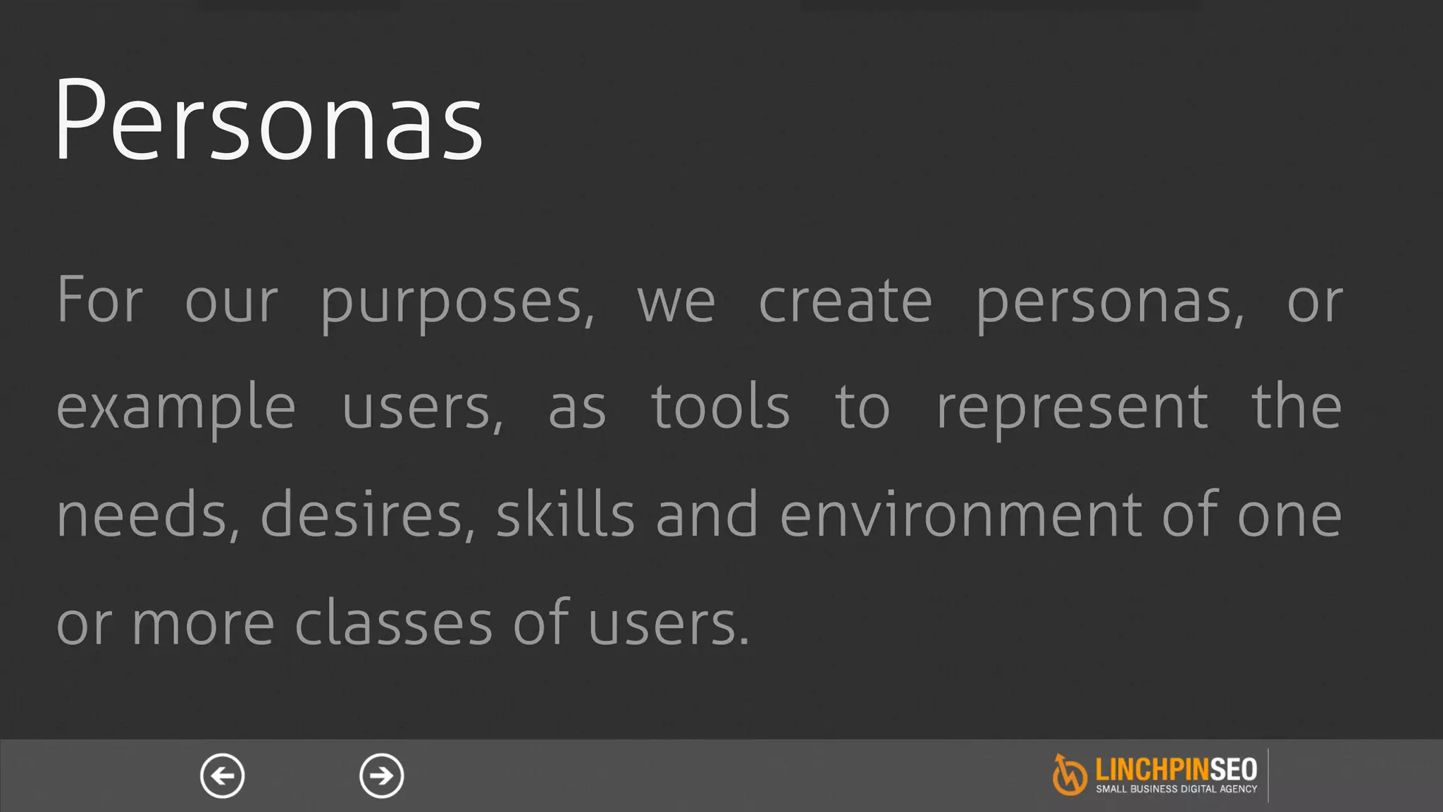Personas
For our purposes, we create personas, or
example users, as tools to represent the
needs, desires, skills and environment of one
or more classes of users.
 