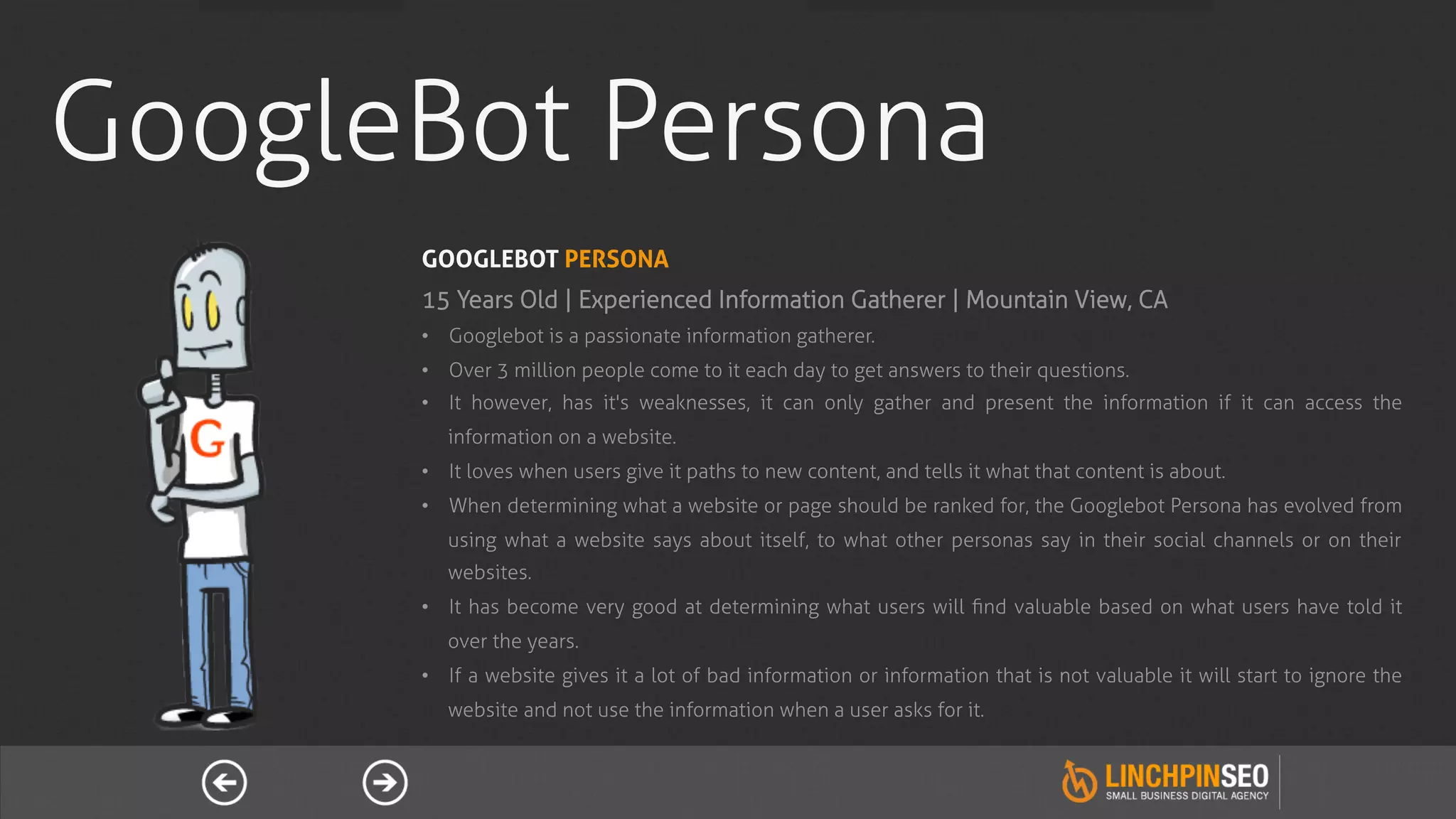 GoogleBot Persona
      GOOGLEBOT PERSONA
      15 Years Old | Experienced Information Gatherer | Mountain View, CA
      •  Googlebot is a passionate information gatherer.
      •  Over 3 million people come to it each day to get answers to their questions.
      •  It however, has it's weaknesses, it can only gather and present the information if it can access the
         information on a website.
      •  It loves when users give it paths to new content, and tells it what that content is about.
      •  When determining what a website or page should be ranked for, the Googlebot Persona has evolved from
         using what a website says about itself, to what other personas say in their social channels or on their
         websites.
      •  It has become very good at determining what users will ﬁnd valuable based on what users have told it
         over the years.
      •  If a website gives it a lot of bad information or information that is not valuable it will start to ignore the
         website and not use the information when a user asks for it.
 