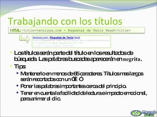 Trabajando con los títulos Los títulos serán parte del título en los resultados de búsqueda. Las palabras buscadas aparecerán en  negrita . Tips: Mantenerlo en menos de 65 caracteres. Títulos mas largos serán recortados con un “…” Poner las palabras importantes cerca del principio. Tener en cuenta la facilidad de lectura e impacto emocional, para animar al clic. HTML:   <title>tennisya.com - Raquetas de Tenis Head</title> 