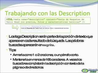 Trabajando con las Description Los tags Description serán parte de la porción de texto que aparece en cada resultado de búsqueda. Las palabras buscadas aparecerán en  negrita . Tips: Armarla como 1 o 2 oraciones, o un párrafo corto. Mantenerla en menos de 165 caracteres. A veces los buscadores completarán la descripción con texto de la página o de directorios. HTML:   <meta name="description“ content="Venta de Raquetas de Tenis Head con precios, fotos y caracteristicas tecnicas" /> 