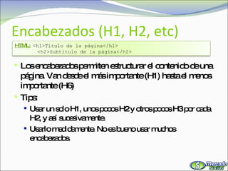 Encabezados (H1, H2, etc) Los encabezados permiten estructurar el contenido de una página. Van desde el más importante (H1) hasta el menos importante (H6) Tips: Usar un solo H1, unos pocos H2 y otros pocos H3 por cada H2, y así sucesivamente. Usarlo medidamente. No es bueno usar muchos encabezados. HTML:   <h1>Título de la página</h1> <h2>Subtítulo de la página</h2> 