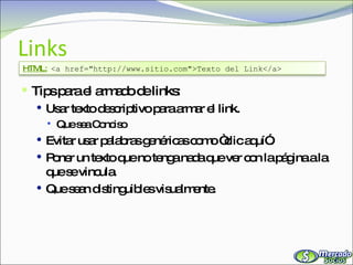Links Tips para el armado de links: Usar texto descriptivo para armar el link. Que sea Conciso Evitar usar palabras genéricas como “clic aquí”. Poner un texto que no tenga nada que ver con la página a la que se vincula. Que sean distinguibles visualmente. HTML:   <a href="http://www.sitio.com">Texto del Link</a> 