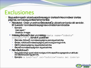 Exclusiones Se puede impedir a los buscadores seguir ciertos links o indexar ciertas páginas, con las siguientes herramientas: Robots.txt : Crear un archivo “robots.txt” y ubicarlo en la raiz del servidor. El buscador no indexará las paginas o directorios indicados- Ejemplo: User-agent * Disallow: /images Metatag “robots”: Usar un metatag  <meta name=“robots” content=“X”> , donde X puede ser: “ noindex, follow”:  no indexa la página, pero sigue los links. “ index, nofollow”: indexa la página, pero no sigue ningún link. “ all”: indexa la página y sigue todos los links. “ none”: no indexa la página ni sigue los links. Rel=“nofollow” Se puede indicar que el robot no siga un link específico agregando un atributo rel=“nofollow” al tag del link. Ejemplo:  <a href=“url” rel=“nofollow”>texto del link</a> 