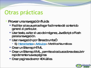 Otras prácticas Proveer una navegación fluida Facilitar a los usuarios llegar facilmente del contenido general al particular. Usar texto, evitar el uso de imágenes, JavaScript o Flash para la navegación. Usar navegación por “breadcrumbs”  Ej:  Herramientas   >  Artículos  > Martillos Neumáticos Crear un Sitemap HTML Crear un Sitemap XML, permite a los buscadores descubrir rapidamente nuevas páginas Crear paginas de error 404 útiles. 