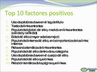 Top 10 factores positivos Uso de palabras clave en el tag de título Texto de links entrantes Popularidad global del sitio, medido en links entrantes (calidad y cantidad) Edad del sitio (mayor edad es mejor) Popularidad interna del sitio, en la importancia de los links internos Relevancia temática de links entrantes Popularidad del sitio dentro de su categoría. Uso de palabras clave en el cuerpo del sitio. Popularidad del sitio que linkea Relación temática de la página que linkea 
