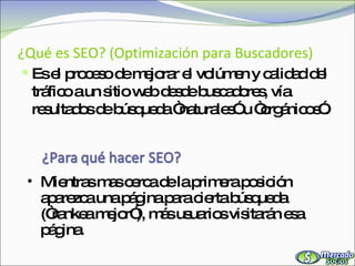 ¿Qué es SEO? (Optimización para Buscadores) Es el proceso de mejorar el volúmen y calidad del tráfico a un sitio web desde buscadores, vía resultados de búsqueda “naturales” u “orgánicos”.  Mientras mas cerca de la primera posición aparezca una página para cierta búsqueda (“rankea mejor”), más usuarios visitarán esa página. 