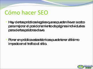 Cómo hacer SEO Hay ciertas prácticas legales que se pueden llevar a cabo para mejorar el posicionamiento de páginas individuales para ciertas palabras clave. Poner en práctica estas técnicas puede tener altísimo impacto en el trafico al sitio. 