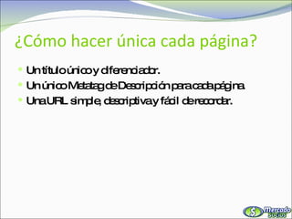 ¿Cómo hacer única cada página? Un título único y diferenciador. Un único Metatag de Descripción para cada página. Una URL simple, descriptiva y fácil de recordar. 
