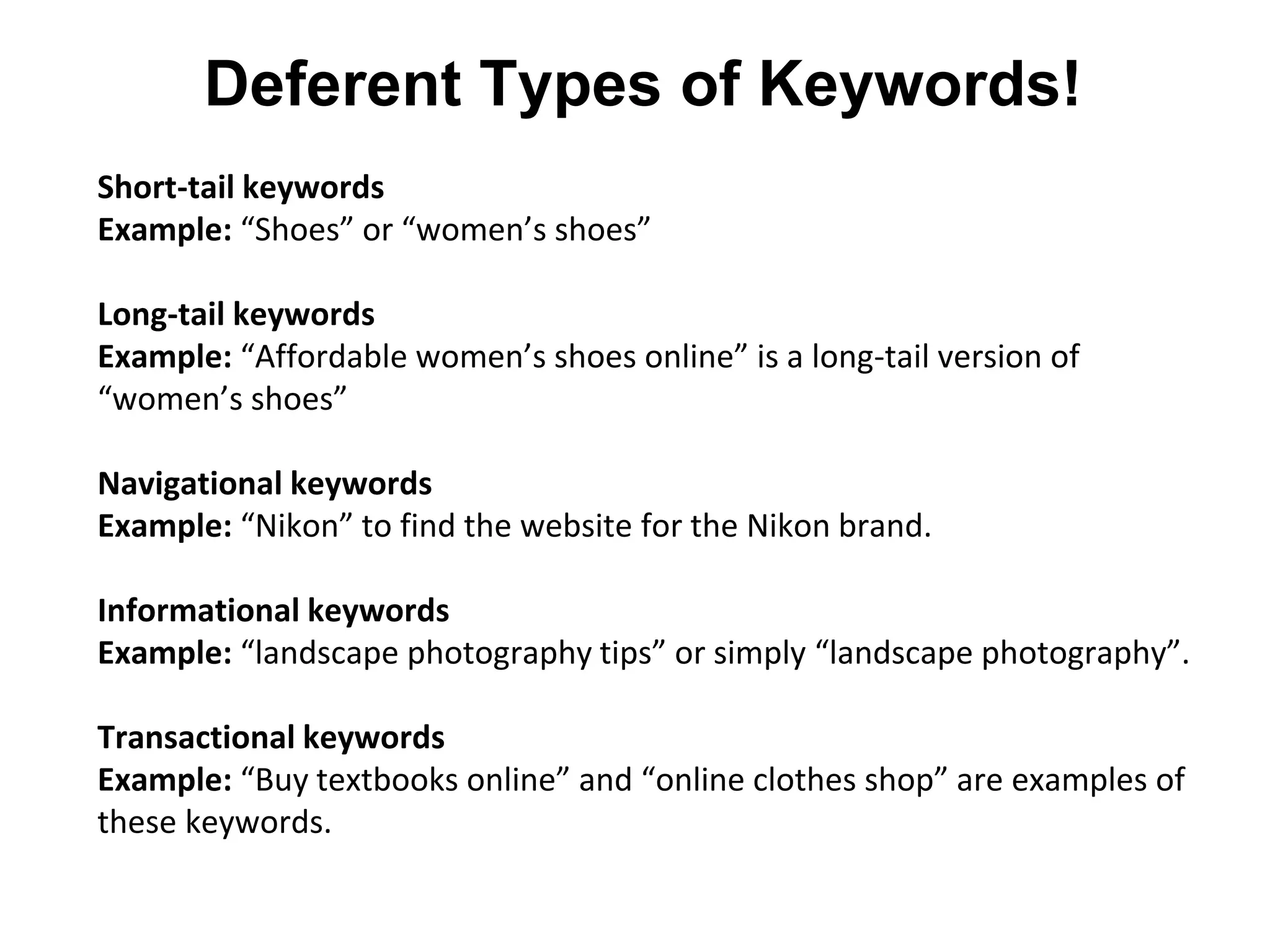 Deferent Types of Keywords!
Short-tail keywords
Example: “Shoes” or “women’s shoes”
Long-tail keywords
Example: “Affordable women’s shoes online” is a long-tail version of
“women’s shoes”
Navigational keywords
Example: “Nikon” to find the website for the Nikon brand.
Informational keywords
Example: “landscape photography tips” or simply “landscape photography”.
Transactional keywords
Example: “Buy textbooks online” and “online clothes shop” are examples of
these keywords.
 