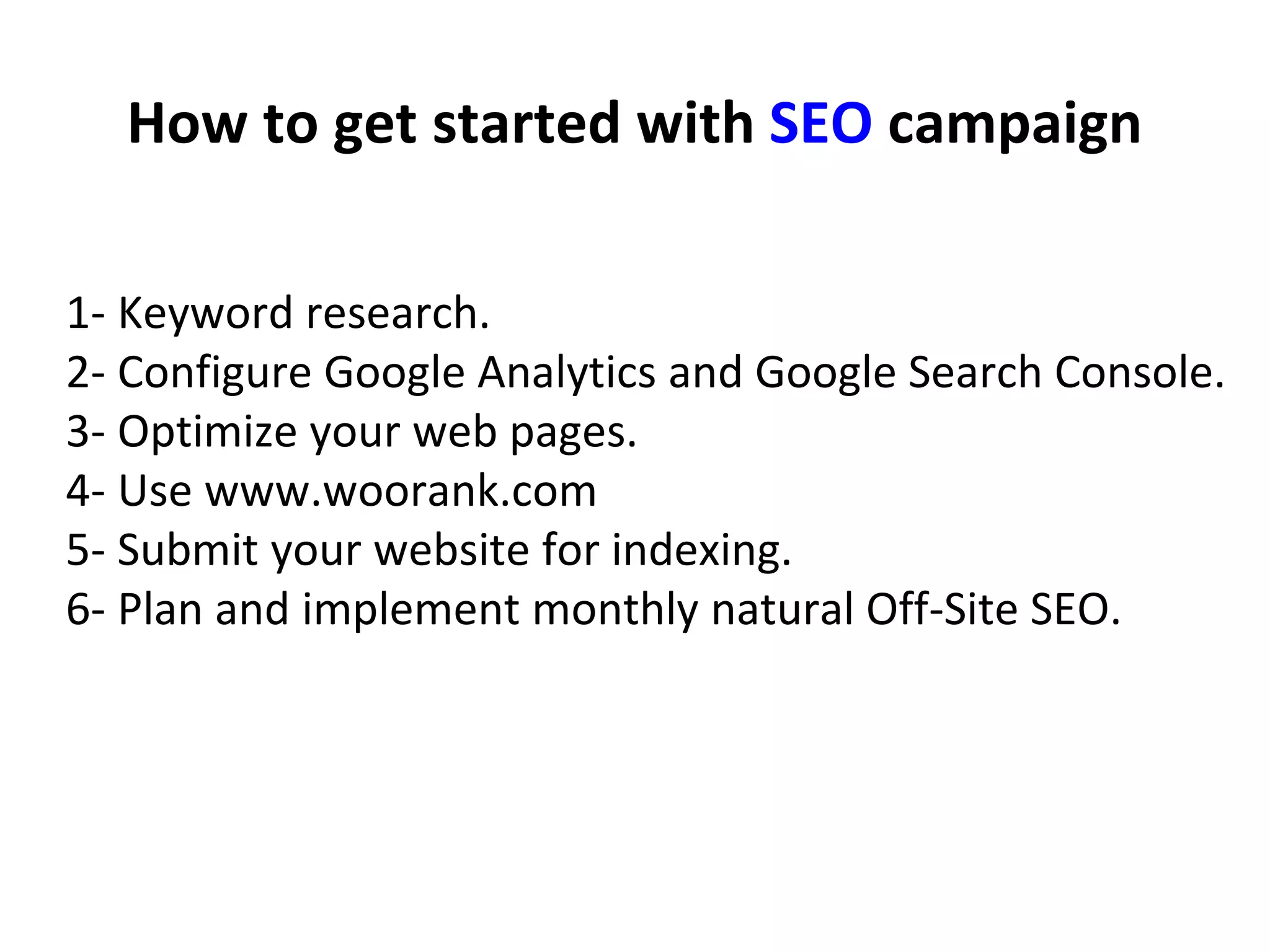How to get started with SEO campaign
1- Keyword research.
2- Configure Google Analytics and Google Search Console.
3- Optimize your web pages.
4- Use www.woorank.com
5- Submit your website for indexing.
6- Plan and implement monthly natural Off-Site SEO.
 
