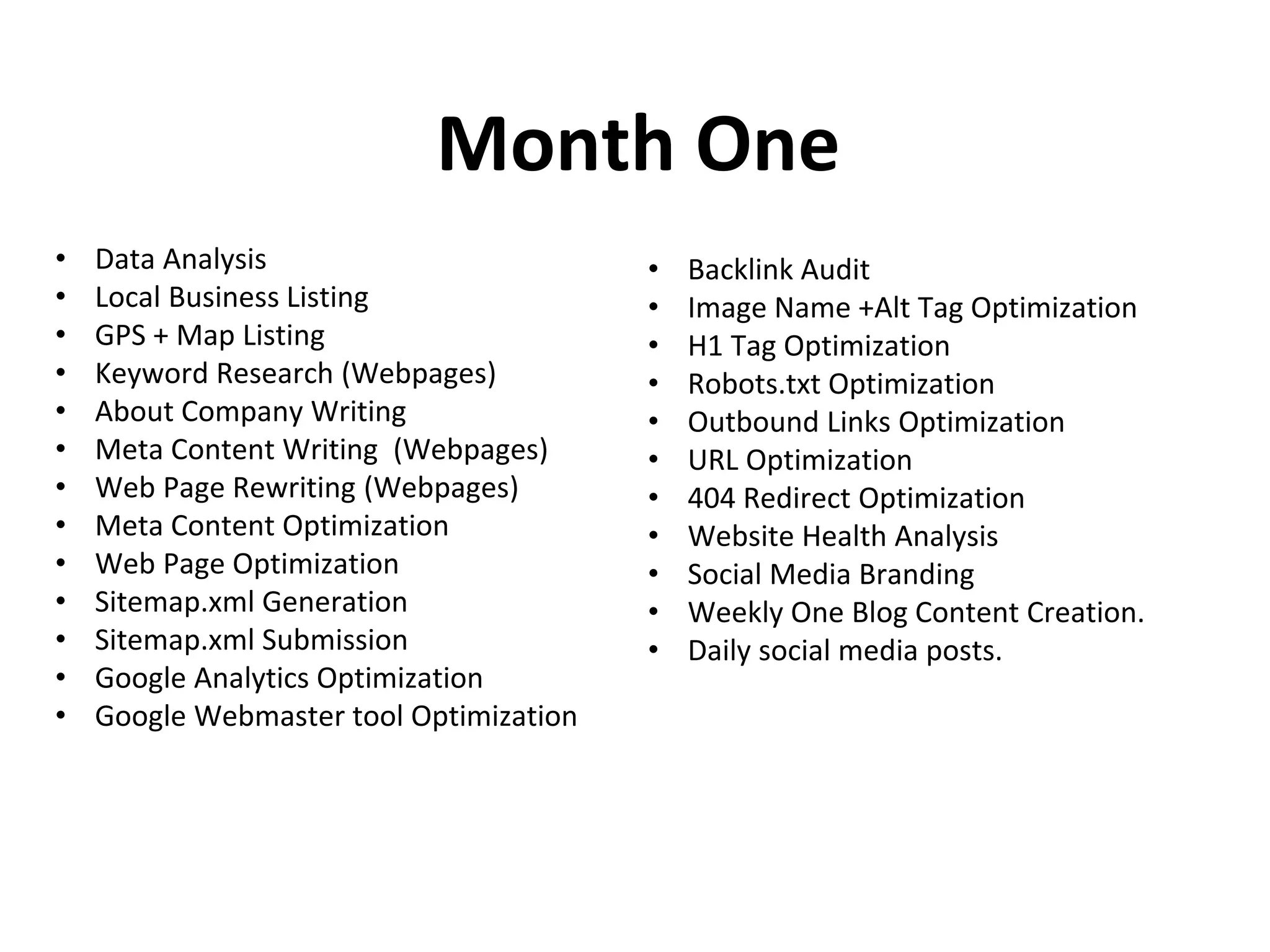Month One
• Data Analysis
• Local Business Listing
• GPS + Map Listing
• Keyword Research (Webpages)
• About Company Writing
• Meta Content Writing (Webpages)
• Web Page Rewriting (Webpages)
• Meta Content Optimization
• Web Page Optimization
• Sitemap.xml Generation
• Sitemap.xml Submission
• Google Analytics Optimization
• Google Webmaster tool Optimization
• Backlink Audit
• Image Name +Alt Tag Optimization
• H1 Tag Optimization
• Robots.txt Optimization
• Outbound Links Optimization
• URL Optimization
• 404 Redirect Optimization
• Website Health Analysis
• Social Media Branding
• Weekly One Blog Content Creation.
• Daily social media posts.
 
