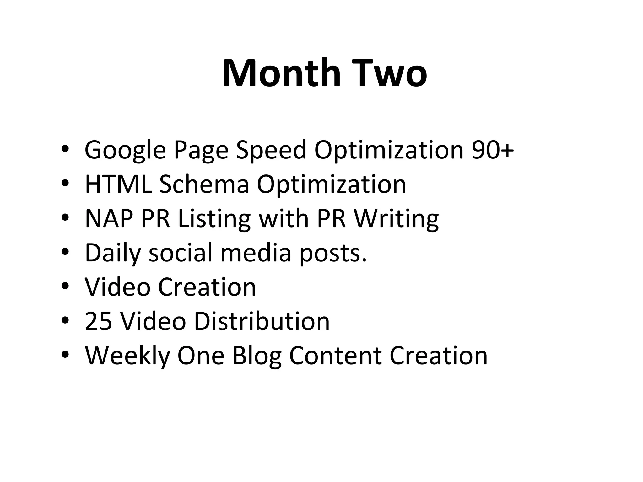 Month Two
• Google Page Speed Optimization 90+
• HTML Schema Optimization
• NAP PR Listing with PR Writing
• Daily social media posts.
• Video Creation
• 25 Video Distribution
• Weekly One Blog Content Creation
 