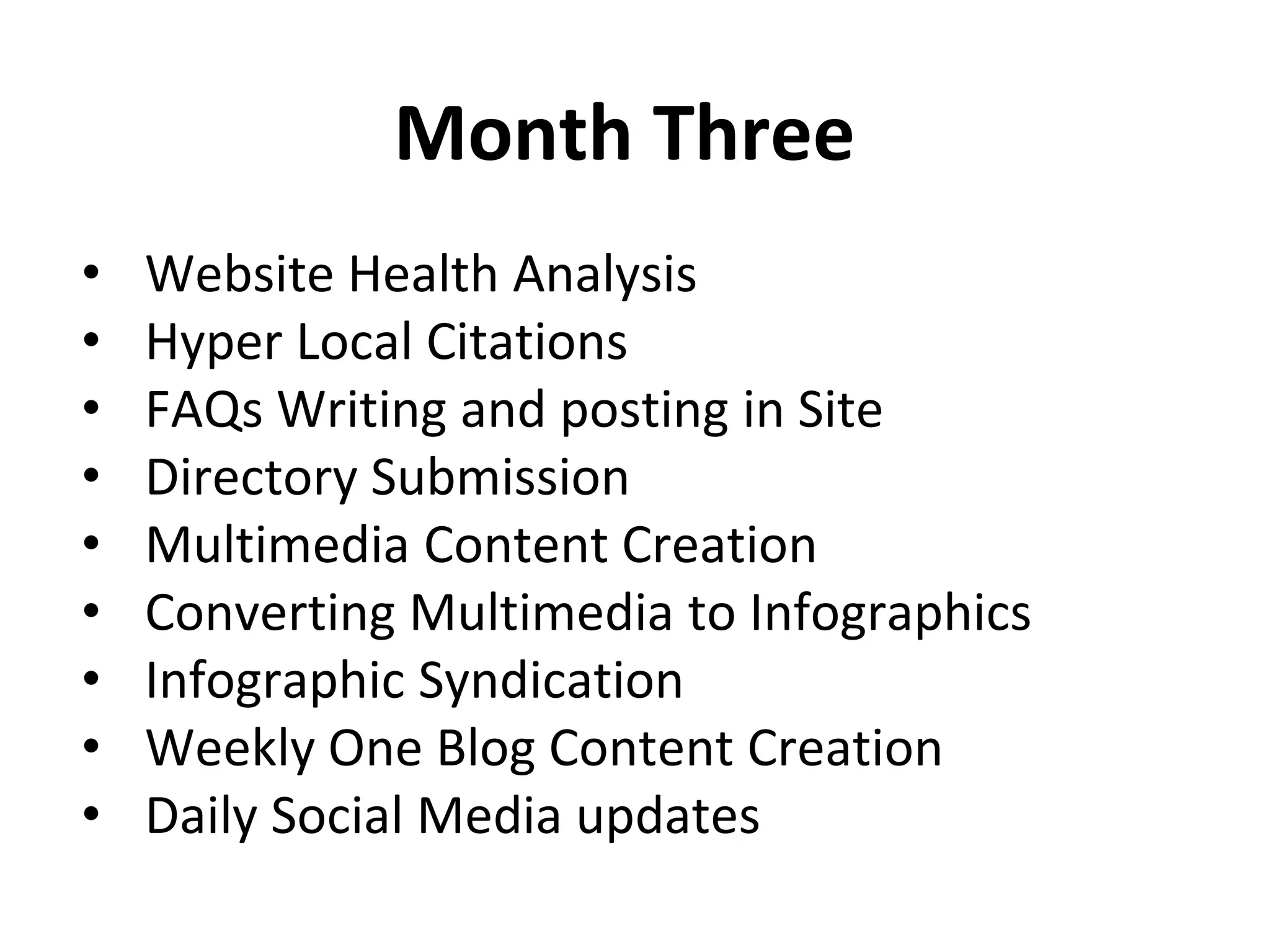 Month Three
• Website Health Analysis
• Hyper Local Citations
• FAQs Writing and posting in Site
• Directory Submission
• Multimedia Content Creation
• Converting Multimedia to Infographics
• Infographic Syndication
• Weekly One Blog Content Creation
• Daily Social Media updates, Tw, G+
 