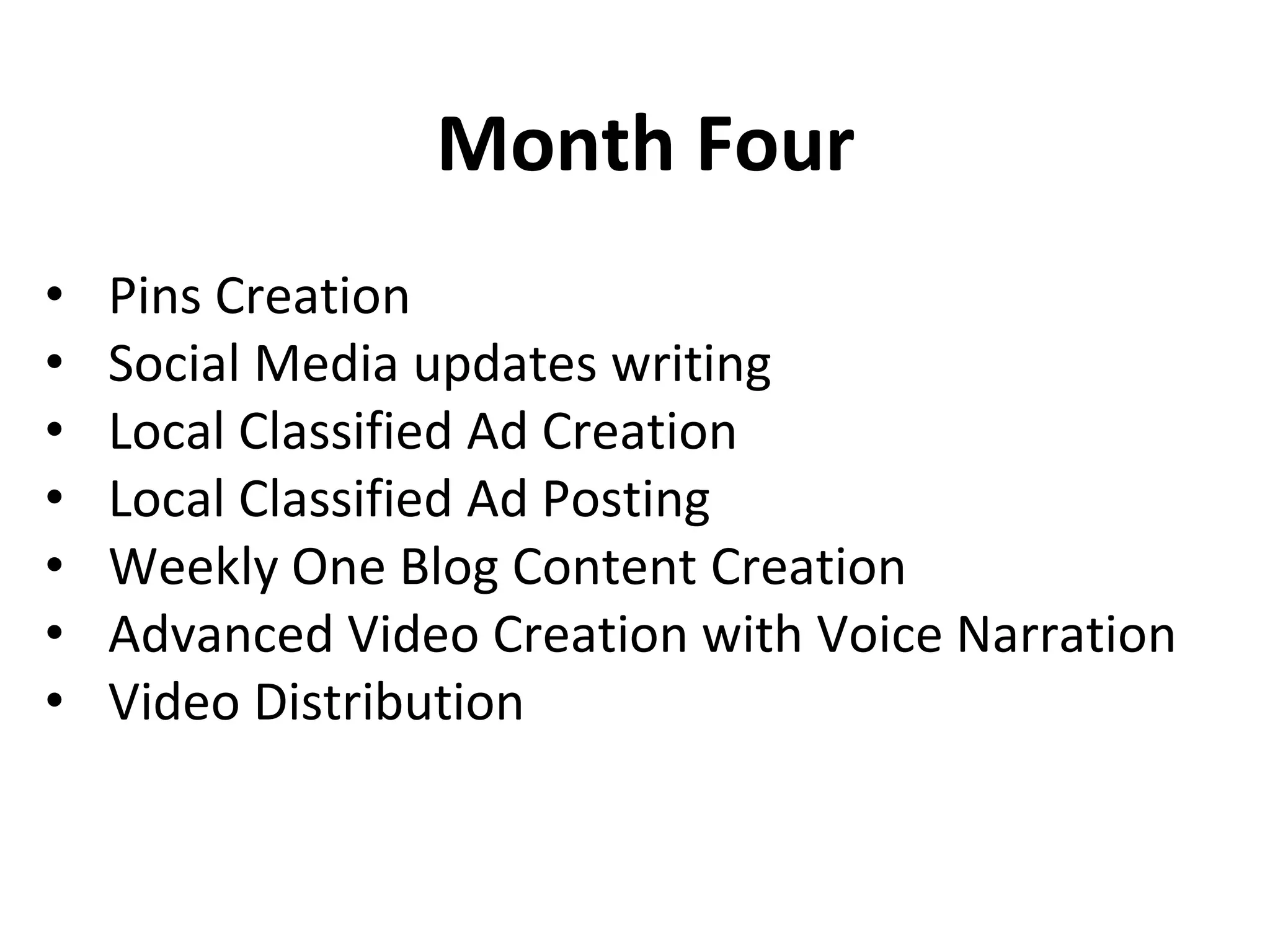 Month Four
• Pins Creation
• Social Media updates writing,
• Local Classified Ad Creation
• Local Classified Ad Posting
• Weekly One Blog Content Creation
• Advanced Video Creation with Voice Narration
• Video Distribution
• 25 Video Bookmarking
 