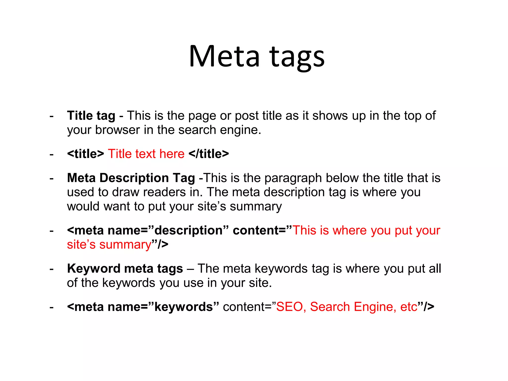 Meta tags
- Title tag - This is the page or post title as it shows up in the top of
your browser in the search engine.
- <title> Title text here </title>
- Meta Description Tag -This is the paragraph below the title that is
used to draw readers in. The meta description tag is where you
would want to put your site’s summary
- <meta name=”description” content=”This is where you put your
site’s summary”/>
- Keyword meta tags – The meta keywords tag is where you put all
of the keywords you use in your site.
- <meta name=”keywords” content=”SEO, Search Engine, etc”/>
 