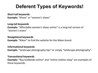 Deferent Types of Keywords!
Short-tail keywords
Example: “Shoes” or “women’s shoes”
Long-tail keywords
Example: “Affordable women’s shoes online” is a long-tail version of
“women’s shoes”
Navigational keywords
Example: “Nikon” to find the website for the Nikon brand.
Informational keywords
Example: “landscape photography tips” or simply “landscape photography”.
Transactional keywords
Example: “Buy textbooks online” and “online clothes shop” are examples of
these keywords.
 