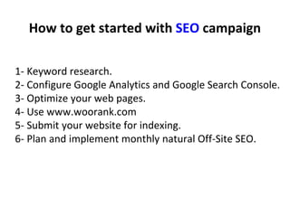 How to get started with SEO campaign
1- Keyword research.
2- Configure Google Analytics and Google Search Console.
3- Optimize your web pages.
4- Use www.woorank.com
5- Submit your website for indexing.
6- Plan and implement monthly natural Off-Site SEO.
 