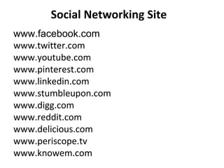 Social Networking Site
www.facebook.com
www.twitter.com
www.youtube.com
www.pinterest.com
www.linkedin.com
www.stumbleupon.com
www.digg.com
www.reddit.com
www.delicious.com
www.periscope.tv
www.knowem.com
 