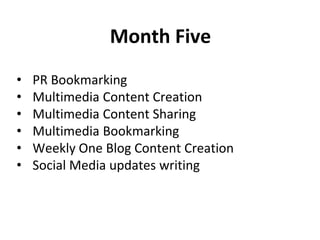 Month Five
• PR Bookmarking
• Multimedia Content Creation
• Multimedia Content Sharing
• Multimedia Bookmarking
• Weekly One Blog Content Creation
• Social Media updates writing
 