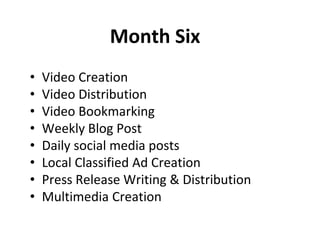 Month Six
• Video Creation
• Video Distribution
• Video Bookmarking
• Weekly Blog Post
• Daily social media posts
• Local Classified Ad Creation
• Press Release Writing & Distribution
• Multimedia Creation
 