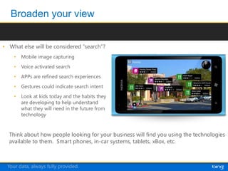 • What else will be considered “search”?
• Mobile image capturing
• Voice activated search
• APPs are refined search experiences
• Gestures could indicate search intent
• Look at kids today and the habits they
are developing to help understand
what they will need in the future from
technology
Think about how people looking for your business will find you using the technologies
available to them. Smart phones, in-car systems, tablets, xBox, etc.
Your data, always fully provided.
 