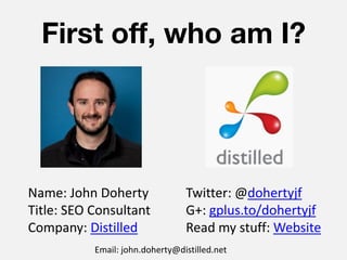 First off, who am I?




Name: John Doherty               Twitter: @dohertyjf
Title: SEO Consultant            G+: gplus.to/dohertyjf
Company: Distilled               Read my stuff: Website
           Email: john.doherty@distilled.net
 