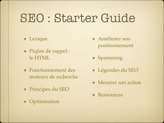 SEO : Starter Guide
 Lexique                Améliorer son
                        positionnement
 Piqûre de rappel :
 le HTML                Spamming

 Fonctionnement des     Légendes du SEO
 moteurs de recherche
                        Mesurer son action
 Principes du SEO
                        Ressources
 Optimisation
 