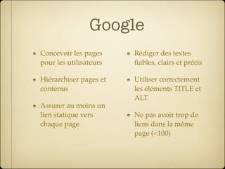 Google
Concevoir les pages     Rédiger des textes
pour les utilisateurs   ﬁables, clairs et précis

Hiérarchiser pages et   Utiliser correctement
contenus                les éléments TITLE et
                        ALT
Assurer au moins un
lien statique vers      Ne pas avoir trop de
chaque page             liens dans la même
                        page (<100)
 