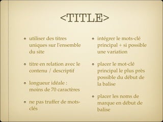<TITLE>
utiliser des titres         intégrer le mots-clé
uniques sur l'ensemble      principal + si possible
du site                     une variation

titre en relation avec le   placer le mot-clé
contenu / descriptif        principal le plus près
                            possible du début de
longueur idéale :           la balise
moins de 70 caractères
                            placer les noms de
ne pas truffer de mots-     marque en début de
clés                        balise
 