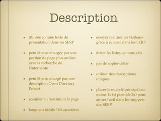 Description
utilisée comme texte de          essayer d'attirer les visiteurs
présentation dans les SERP       grâce à ce texte dans les SERP

peut être surchargée par une     éviter les listes de mots-clés
portion de page plus en lien
avec la recherche de             pas de copier-coller
l'internaute
                                 utiliser des descriptions
peut être surchargé par une      uniques
description Open Directory
Project                          placer le mot-clé principal au
                                 moins 1x (si possible 2x) pour
résumer au maximum la page       attirer l'oeil dans les snippets
                                 des SERP
longueur idéale 160 caractères
 