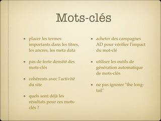 Mots-clés
placer les termes             acheter des campagnes
importants dans les titres,   AD pour vériﬁer l'impact
les ancres, les meta data     du mot-clé

pas de forte densité des      utiliser les outils de
mots-clés                     génération automatique
                              de mots-clés
cohérents avec l'activité
du site                       ne pas ignorer "the long-
                              tail"
quels sont déjà les
résultats pour ces mots-
clés ?
 