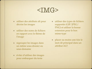 <IMG>
utiliser des attributs alt pour   utiliser des types de ﬁchiers
décrire les images                supportés (GIF/JPEG/
                                  PNG) et utiliser la bonne
utiliser des noms de ﬁchiers      extension pour le bon
en rapport avec le thème de       mime-type
l'image
                                  placer au moins une fois le
regrouper les images dans         mot-clé principal dans un
un même sous-dossier ou           attribut ALT
sous-domaine

éviter d'utiliser des images
pour embarquer du texte
 