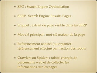 SEO : Search Engine Optimization

SERP : Search Engine Results Pages

Snippet : extrait de page visible dans les SERP

Mot-clé principal : mot-clé majeur de la page

Référencement naturel (ou organic) :
référencement effectué par l’action des robots

Crawlers ou Spiders : robots chargés de
parcourir le web et de collecter les
informations sur les pages
 