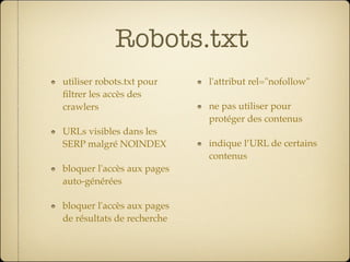 Robots.txt
utiliser robots.txt pour    l'attribut rel="nofollow"
ﬁltrer les accès des
crawlers                    ne pas utiliser pour
                            protéger des contenus
URLs visibles dans les
SERP malgré NOINDEX         indique l’URL de certains
                            contenus
bloquer l'accès aux pages
auto-générées

bloquer l'accès aux pages
de résultats de recherche
 