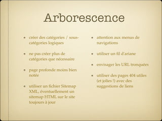 Arborescence
créer des catégories / sous-   attention aux menus de
catégories logiques            navigations

ne pas créer plus de           utiliser un ﬁl d'ariane
catégories que nécessaire
                               envisager les URL tronquées
page profonde moins bien
notée                          utiliser des pages 404 utiles
                               (et jolies !) avec des
utiliser un ﬁchier Sitemap     suggestions de liens
XML, éventuellement un
sitemap HTML sur le site
toujours à jour
 