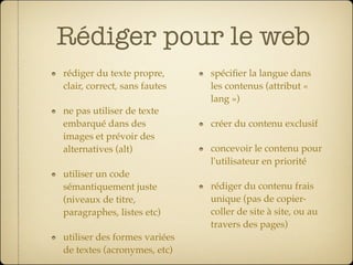 Rédiger pour le web
rédiger du texte propre,      spéciﬁer la langue dans
clair, correct, sans fautes   les contenus (attribut «
                              lang »)
ne pas utiliser de texte
embarqué dans des             créer du contenu exclusif
images et prévoir des
alternatives (alt)            concevoir le contenu pour
                              l'utilisateur en priorité
utiliser un code
sémantiquement juste          rédiger du contenu frais
(niveaux de titre,            unique (pas de copier-
paragraphes, listes etc)      coller de site à site, ou au
                              travers des pages)
utiliser des formes variées
de textes (acronymes, etc)
 