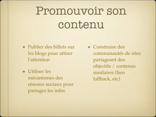 Promouvoir son
      contenu
Publier des billets sur   Construire des
les blogs pour attirer    communautés de sites
l'attention               partageant des
                          objectifs / contenus
Utiliser les              similaires (lien
mécanismes des            fallback, etc)
réseaux sociaux pour
partager les infos
 