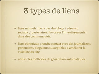 3 types de liens

liens naturels : liens par des blogs / réseaux
sociaux / partenaires. Favoriser l'investissements
dans des communautés.

liens éditoriaux : rendre contact avec des journalistes,
partenaires, blogueurs susceptibles d'améliorer la
visibilité du site

utiliser les méthodes de génération automatiques
 