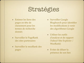 Stratégies
Estimer les liens des       Surveiller Google
pages en tête de            BlogSearch pour identiﬁer
classement pour les         les modiﬁcations à venir
termes de recherche         des algorithmes Google
donnés
                            Utiliser les outils
Surveiller le PageRank      d'analyse et de rapport
des sites partenaires       (Yahoo! Site Explorer /
                            WooRank)
Surveiller le mozRank des
pages                       Eviter de diluer la
                            présence de son lien
 