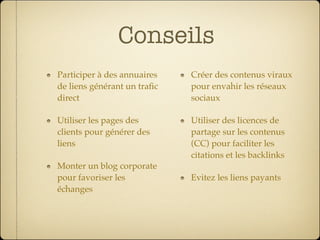 Conseils
Participer à des annuaires   Créer des contenus viraux
de liens générant un traﬁc   pour envahir les réseaux
direct                       sociaux

Utiliser les pages des       Utiliser des licences de
clients pour générer des     partage sur les contenus
liens                        (CC) pour faciliter les
                             citations et les backlinks
Monter un blog corporate
pour favoriser les           Evitez les liens payants
échanges
 