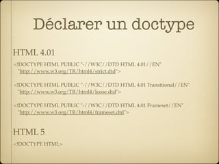 Déclarer un doctype
HTML 4.01
<!DOCTYPE HTML PUBLIC "-//W3C//DTD HTML 4.01//EN"
  "http://www.w3.org/TR/html4/strict.dtd">

<!DOCTYPE HTML PUBLIC "-//W3C//DTD HTML 4.01 Transitional//EN"
  "http://www.w3.org/TR/html4/loose.dtd">

<!DOCTYPE HTML PUBLIC "-//W3C//DTD HTML 4.01 Frameset//EN"
  "http://www.w3.org/TR/html4/frameset.dtd">



HTML 5
<!DOCTYPE HTML>
 