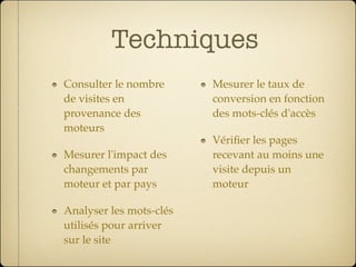 Techniques
Consulter le nombre      Mesurer le taux de
de visites en            conversion en fonction
provenance des           des mots-clés d'accès
moteurs
                         Vériﬁer les pages
Mesurer l'impact des     recevant au moins une
changements par          visite depuis un
moteur et par pays       moteur

Analyser les mots-clés
utilisés pour arriver
sur le site
 