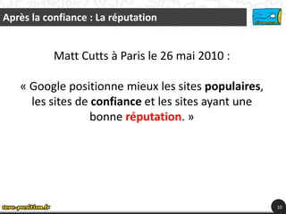 Après la confiance : La réputation


           Matt Cutts à Paris le 26 mai 2010 :

   « Google positionne mieux les sites populaires,
     les sites de confiance et les sites ayant une
                  bonne réputation. »




                                                     10
 