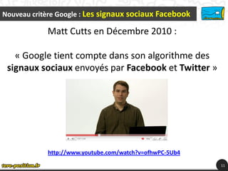 Nouveau critère Google : Les signaux sociaux Facebook

            Matt Cutts en Décembre 2010 :

   « Google tient compte dans son algorithme des
 signaux sociaux envoyés par Facebook et Twitter »




            http://www.youtube.com/watch?v=ofhwPC-5Ub4
                                                         11
 