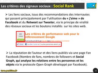 Les critères des signaux sociaux : Social Rank

   Les liens sociaux, issus des recommandations des internautes
  qui passent principalement par l’utilisation du « j’aime » de
  Facebook et du Retweet sur Tweeter, via le principe de viralité
  des réseaux sociaux et les boutons installés sur les sites web.




    La réputation de l’auteur et des liens publiés via une page Fan
   Facebook (Nombre de fans, nombres de followers et Social
   Graph, qui analyse les relations entre les personnes et les
   objets via le protocole Open Graph développé par Facebook).
                                                                       12
 